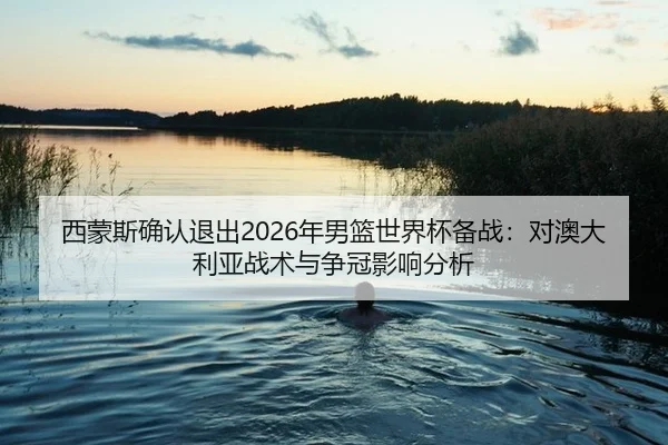 西蒙斯确认退出2026年男篮世界杯备战：对澳大利亚战术与争冠影响分析